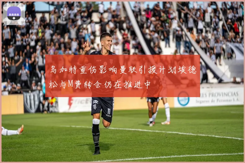 乌加特重伤影响曼联引援计划埃德松与M费转会仍在推进中