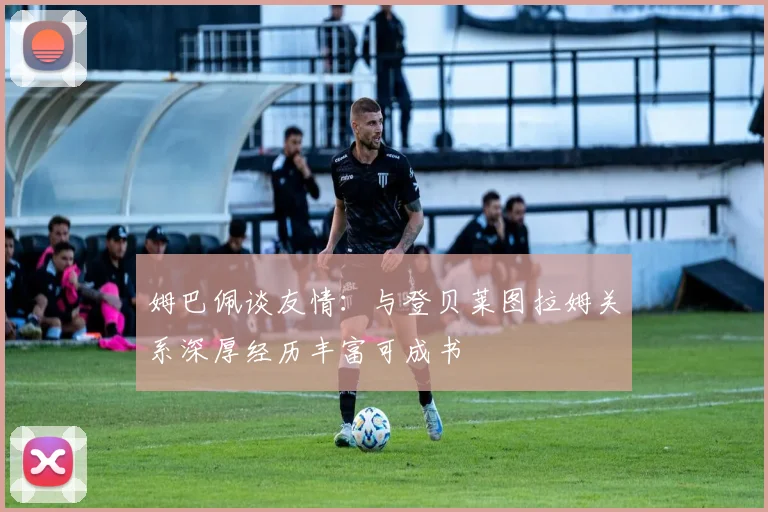 姆巴佩谈友情：与登贝莱图拉姆关系深厚经历丰富可成书