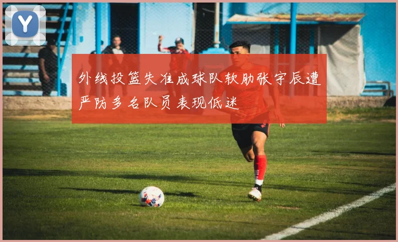 外线投篮失准成球队软肋张宇辰遭严防多名队员表现低迷