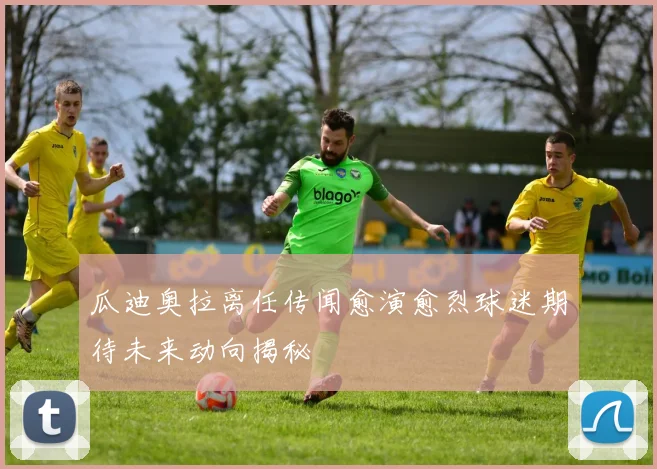 瓜迪奥拉离任传闻愈演愈烈球迷期待未来动向揭秘