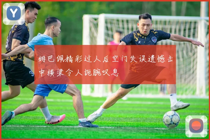 姆巴佩精彩过人后空门失误遗憾击中横梁令人扼腕叹息
