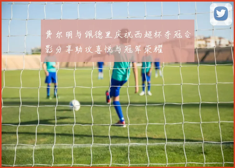 费尔明与佩德里庆祝西超杯夺冠合影分享助攻喜悦与冠军荣耀