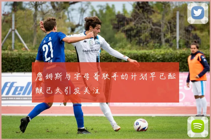 詹姆斯与字母哥联手的计划早已酝酿已久引发关注