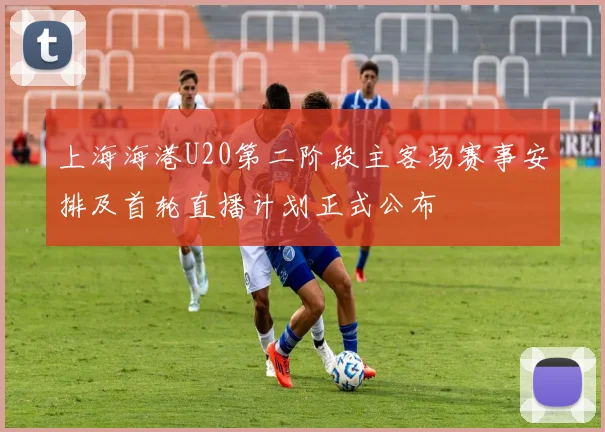 上海海港U20第二阶段主客场赛事安排及首轮直播计划正式公布