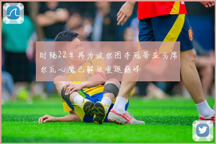 时隔22年再为波尔图夺冠蒂亚戈席尔瓦心魔已解放重返巅峰