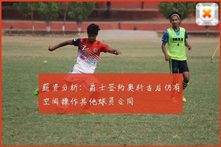 薪资分析：爵士签约奥科吉后仍有空间操作其他球员合同